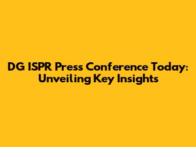 DG ISPR Press Conference Today: Unveiling Key Insights