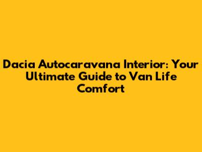 Dacia Autocaravana Interior: Your Ultimate Guide to Van Life Comfort