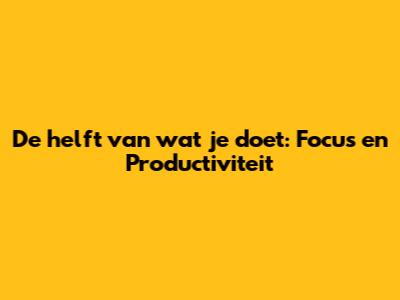 De helft van wat je doet: Focus en Productiviteit