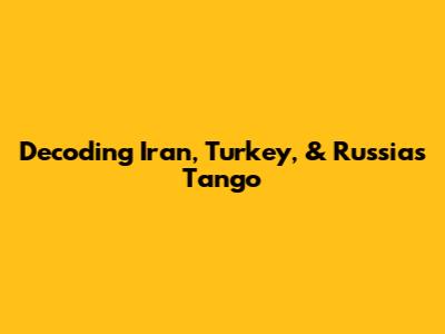 Decoding Iran, Turkey, & Russia's Tango