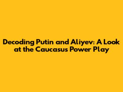Decoding Putin and Aliyev: A Look at the Caucasus' Power Play