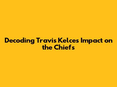 Decoding Travis Kelce's Impact on the Chiefs