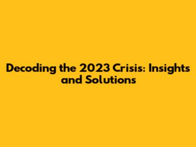 Decoding the 2023 Crisis: Insights and Solutions