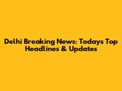 Delhi Breaking News: Today's Top Headlines & Updates