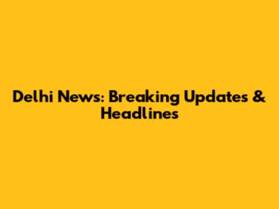 Delhi News: Breaking Updates & Headlines