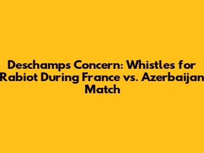 Deschamps' Concern: Whistles for Rabiot During France vs. Azerbaijan Match