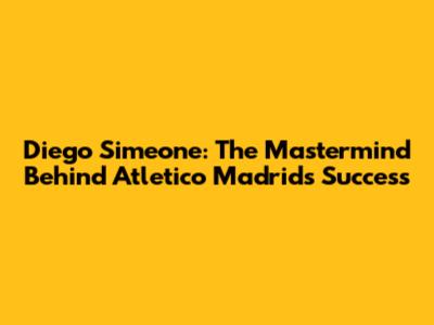 Diego Simeone: The Mastermind Behind Atletico Madrid's Success