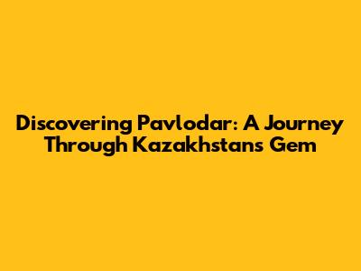 Discovering Pavlodar: A Journey Through Kazakhstan's Gem