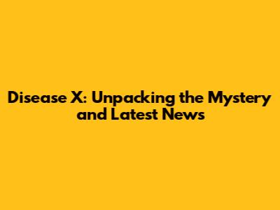 Disease X: Unpacking the Mystery and Latest News