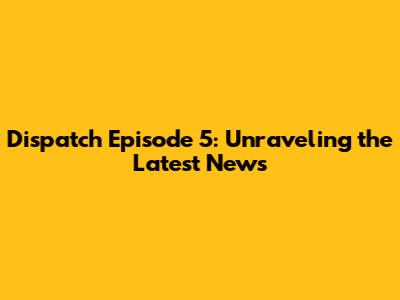 Dispatch Episode 5: Unraveling the Latest News
