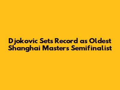 Djokovic Sets Record as Oldest Shanghai Masters Semifinalist