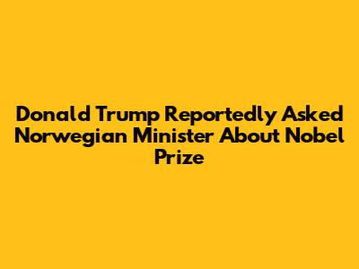 Donald Trump Reportedly Asked Norwegian Minister About Nobel Prize