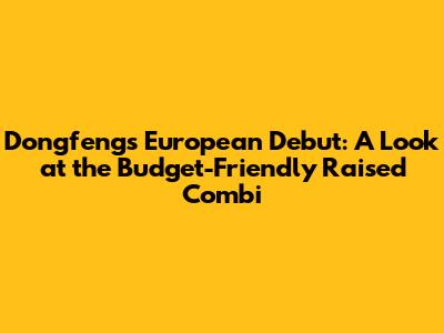Dongfeng's European Debut: A Look at the Budget-Friendly Raised Combi