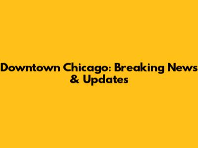Downtown Chicago: Breaking News & Updates