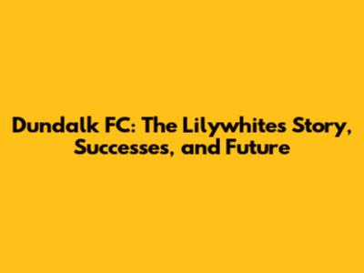Dundalk FC: The Lilywhites' Story, Successes, and Future