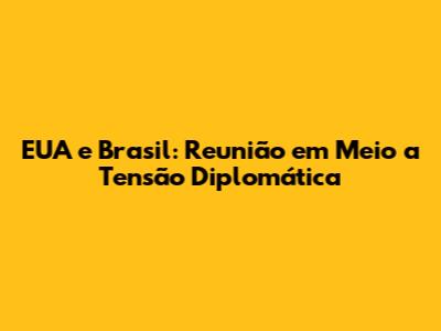 EUA e Brasil: Reunião em Meio a Tensão Diplomática