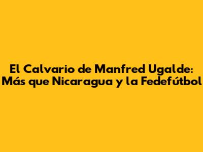 El Calvario de Manfred Ugalde: Más que Nicaragua y la Fedefútbol