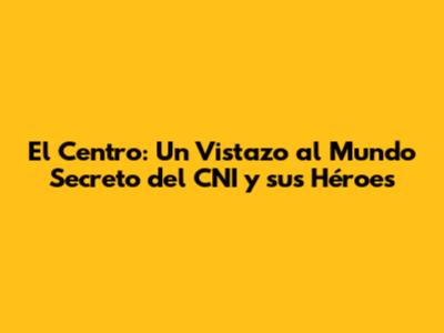 El Centro: Un Vistazo al Mundo Secreto del CNI y sus Héroes