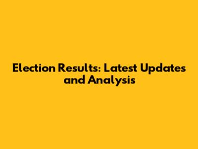 Election Results: Latest Updates and Analysis