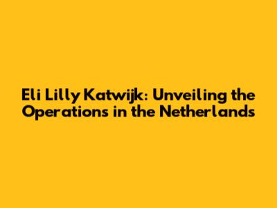 Eli Lilly Katwijk: Unveiling the Operations in the Netherlands