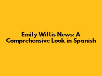 Emily Willis News: A Comprehensive Look in Spanish