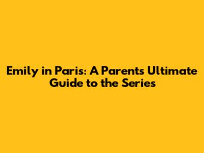 Emily in Paris: A Parent's Ultimate Guide to the Series