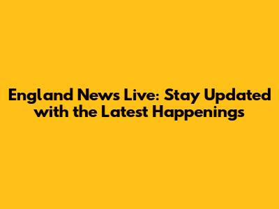 England News Live: Stay Updated with the Latest Happenings