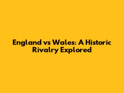 England vs Wales: A Historic Rivalry Explored