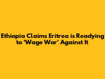 Ethiopia Claims Eritrea is Readying to ‘Wage War’ Against It