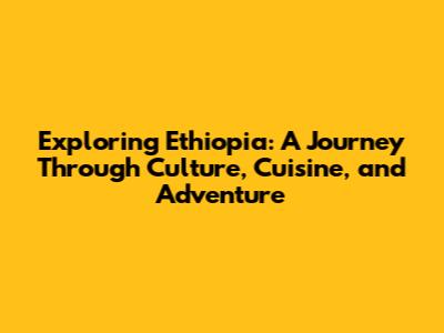 Exploring Ethiopia: A Journey Through Culture, Cuisine, and Adventure