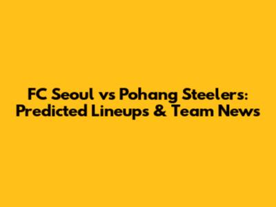 FC Seoul vs Pohang Steelers: Predicted Lineups & Team News
