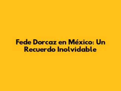 Fede Dorcaz en México: Un Recuerdo Inolvidable