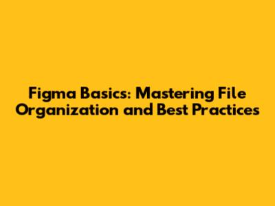 Figma Basics: Mastering File Organization and Best Practices