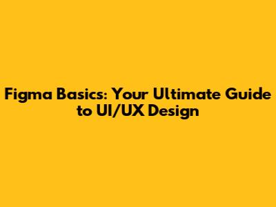 Figma Basics: Your Ultimate Guide to UI/UX Design