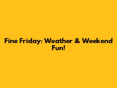 Fine Friday: Weather & Weekend Fun!