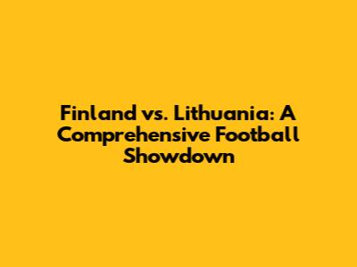 Finland vs. Lithuania: A Comprehensive Football Showdown