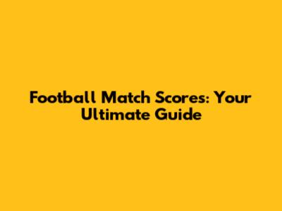 Football Match Scores: Your Ultimate Guide