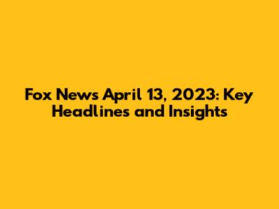 Fox News April 13, 2023: Key Headlines and Insights