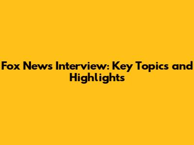 Fox News Interview: Key Topics and Highlights