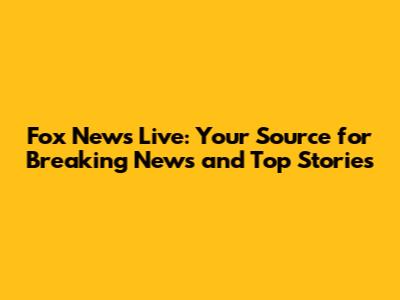 Fox News Live: Your Source for Breaking News and Top Stories