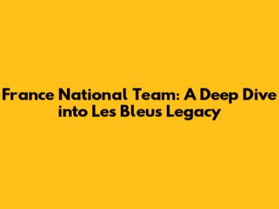 France National Team: A Deep Dive into Les Bleus' Legacy