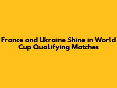 France and Ukraine Shine in World Cup Qualifying Matches
