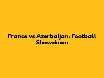 France vs Azerbaijan: Football Showdown