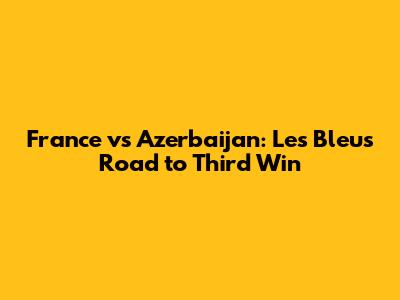 France vs Azerbaijan: Les Bleus' Road to Third Win