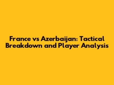 France vs Azerbaijan: Tactical Breakdown and Player Analysis