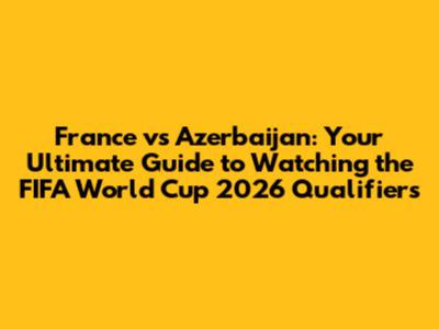 France vs Azerbaijan: Your Ultimate Guide to Watching the FIFA World Cup 2026 Qualifiers