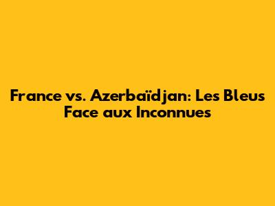 France vs. Azerbaïdjan: Les Bleus Face aux Inconnues