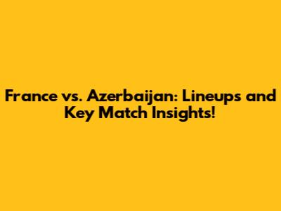 France vs. Azerbaijan: Lineups and Key Match Insights!