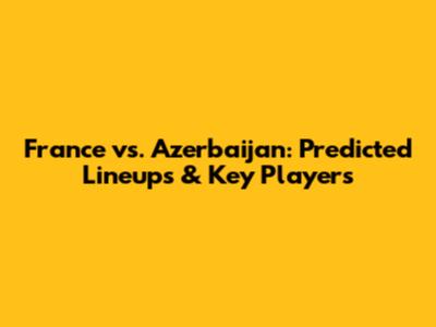 France vs. Azerbaijan: Predicted Lineups & Key Players
