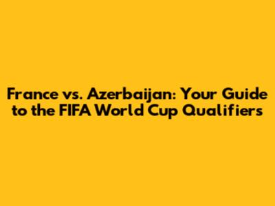 France vs. Azerbaijan: Your Guide to the FIFA World Cup Qualifiers